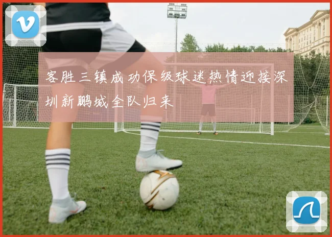 客胜三镇成功保级球迷热情迎接深圳新鹏城全队归来