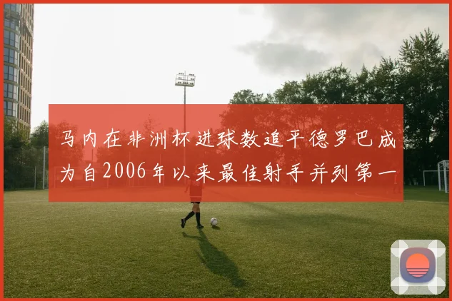 马内在非洲杯进球数追平德罗巴成为自2006年以来最佳射手并列第一人