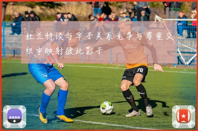 杜兰特谈与华子关系竞争与尊重交织中映射彼此影子