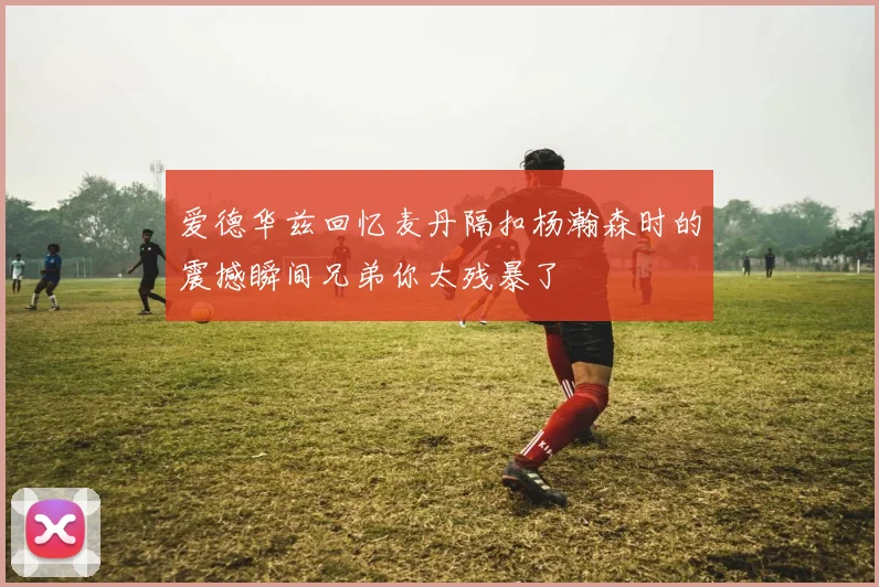 爱德华兹回忆麦丹隔扣杨瀚森时的震撼瞬间兄弟你太残暴了