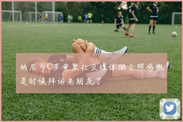 纳尼与C罗重聚社交媒体晒合照感慨是时候拜访老朋友了