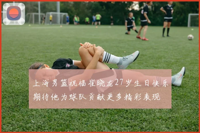 上海男篮祝福崔晓龙27岁生日快乐期待他为球队贡献更多精彩表现