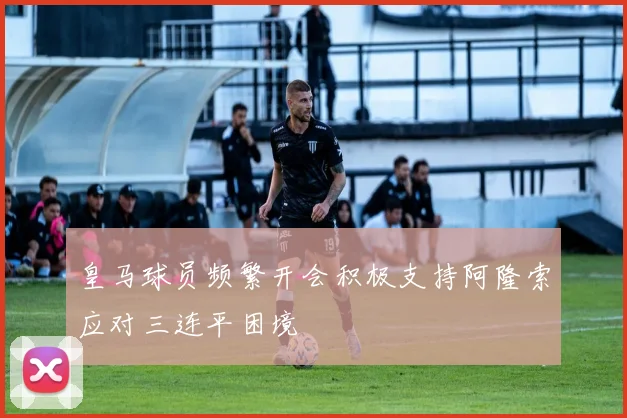 皇马球员频繁开会积极支持阿隆索应对三连平困境