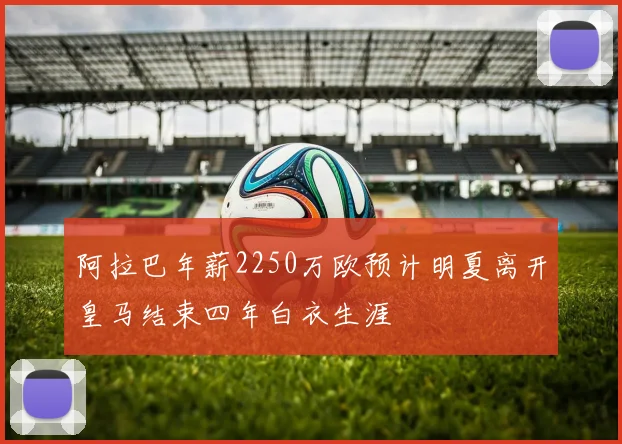 阿拉巴年薪2250万欧预计明夏离开皇马结束四年白衣生涯