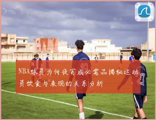 NBA球员为何夜宵成必需品揭秘运动员饮食与表现的关系分析