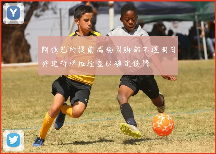 阿德巴约提前离场因脚部不适明日将进行详细检查以确定伤情