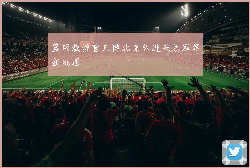 篮网裁掉曾凡博北京队迎来总冠军新机遇
