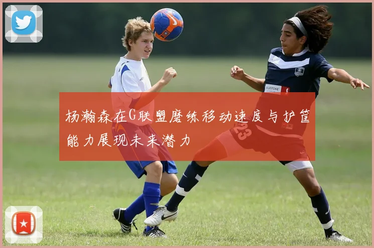 杨瀚森在G联盟磨练移动速度与护筐能力展现未来潜力