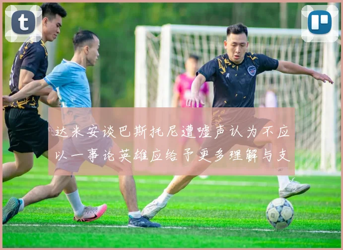 达米安谈巴斯托尼遭嘘声认为不应以一事论英雄应给予更多理解与支持
