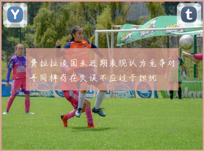 费拉拉谈国米近期表现认为竞争对手同样存在失误不应过于担忧