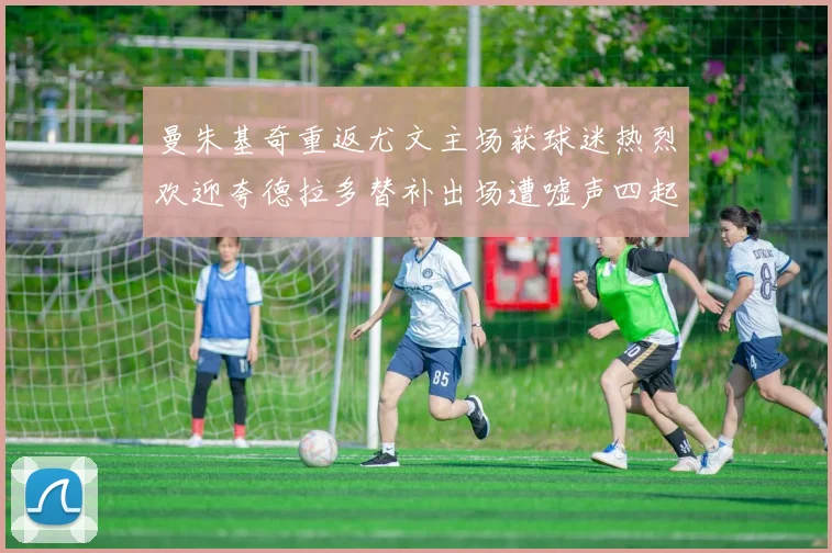 曼朱基奇重返尤文主场获球迷热烈欢迎夸德拉多替补出场遭嘘声四起