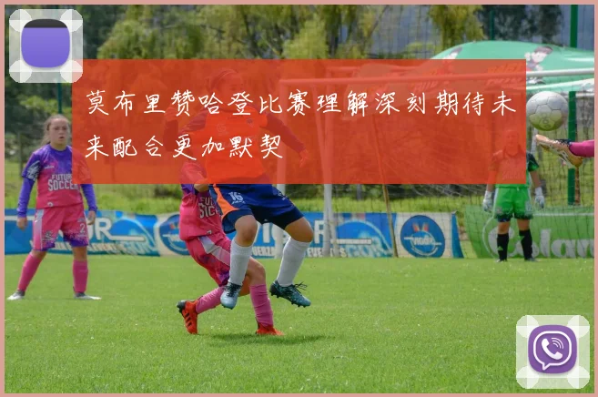 莫布里赞哈登比赛理解深刻期待未来配合更加默契