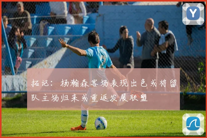 拓记：杨瀚森客场表现出色或将留队主场归来或重返发展联盟