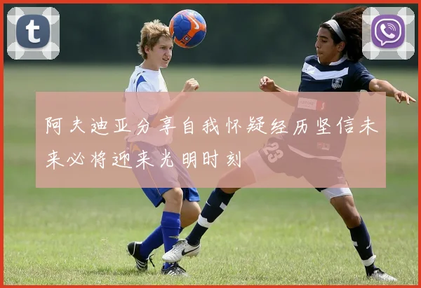 阿夫迪亚分享自我怀疑经历坚信未来必将迎来光明时刻