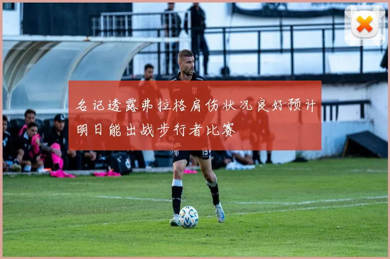 名记透露弗拉格肩伤状况良好预计明日能出战步行者比赛