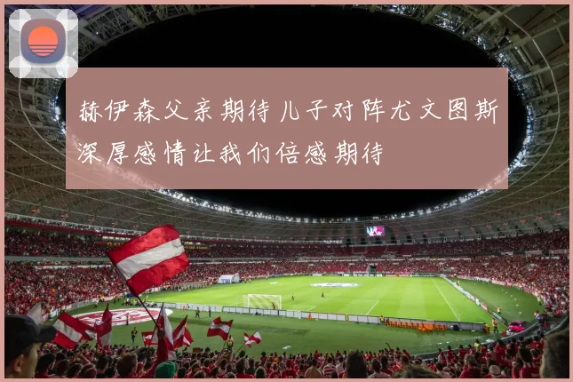 赫伊森父亲期待儿子对阵尤文图斯深厚感情让我们倍感期待