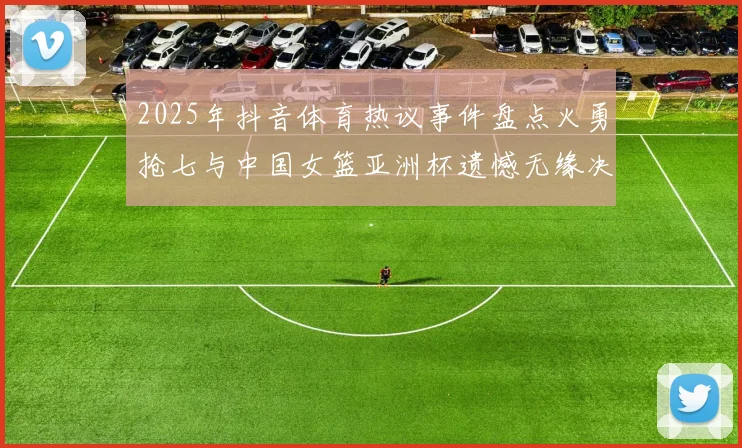 2025年抖音体育热议事件盘点火勇抢七与中国女篮亚洲杯遗憾无缘决赛