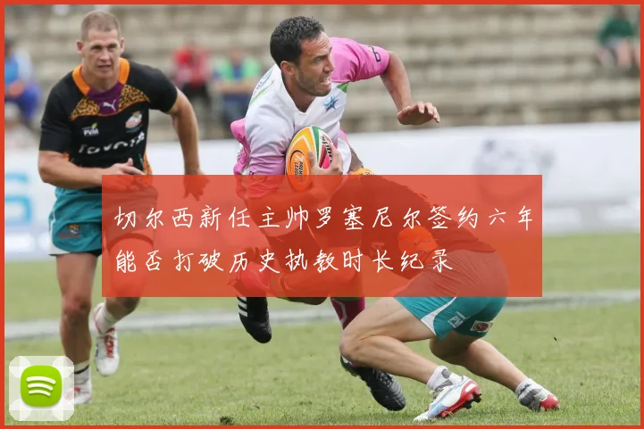 切尔西新任主帅罗塞尼尔签约六年能否打破历史执教时长纪录