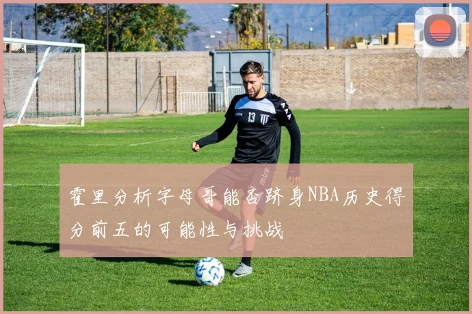 霍里分析字母哥能否跻身NBA历史得分前五的可能性与挑战