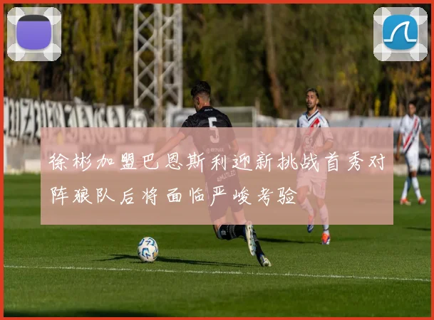 徐彬加盟巴恩斯利迎新挑战首秀对阵狼队后将面临严峻考验