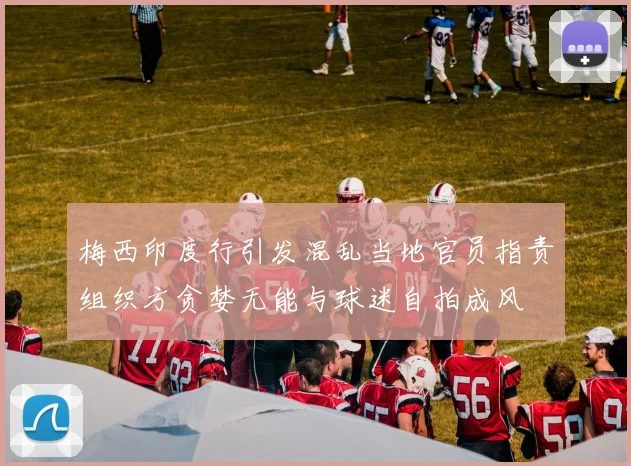梅西印度行引发混乱当地官员指责组织方贪婪无能与球迷自拍成风