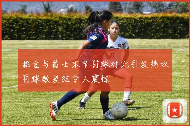 掘金与爵士末节罚球对比引发热议罚球数差距令人震惊