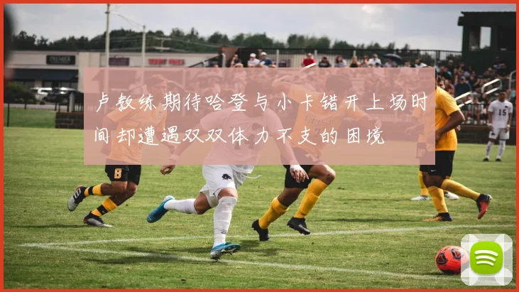 卢教练期待哈登与小卡错开上场时间却遭遇双双体力不支的困境