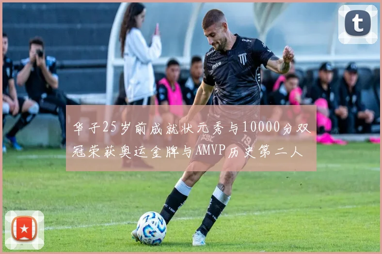 华子25岁前成就状元秀与10000分双冠荣获奥运金牌与AMVP历史第二人比肩老詹