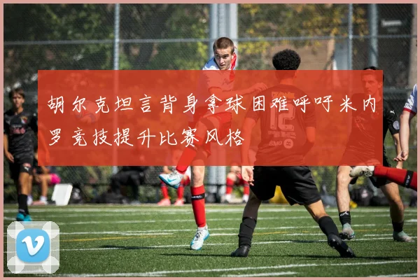 胡尔克坦言背身拿球困难呼吁米内罗竞技提升比赛风格