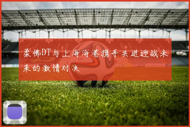 柔佛DT与上海海港携手共进迎战未来的激情对决