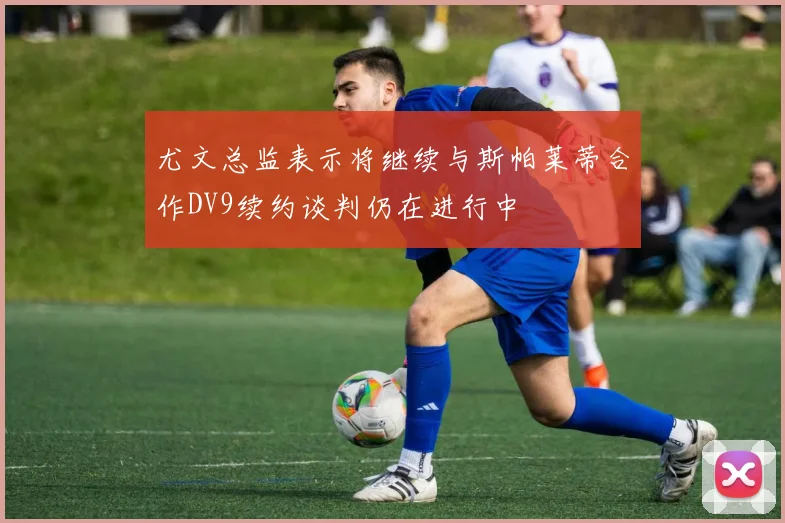 尤文总监表示将继续与斯帕莱蒂合作DV9续约谈判仍在进行中