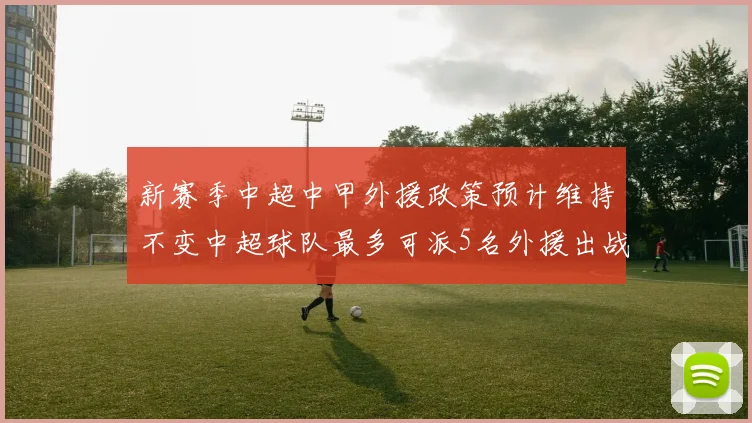 新赛季中超中甲外援政策预计维持不变中超球队最多可派5名外援出战