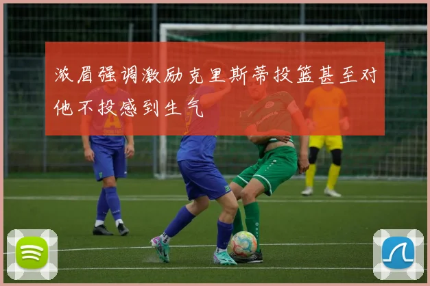 浓眉强调激励克里斯蒂投篮甚至对他不投感到生气